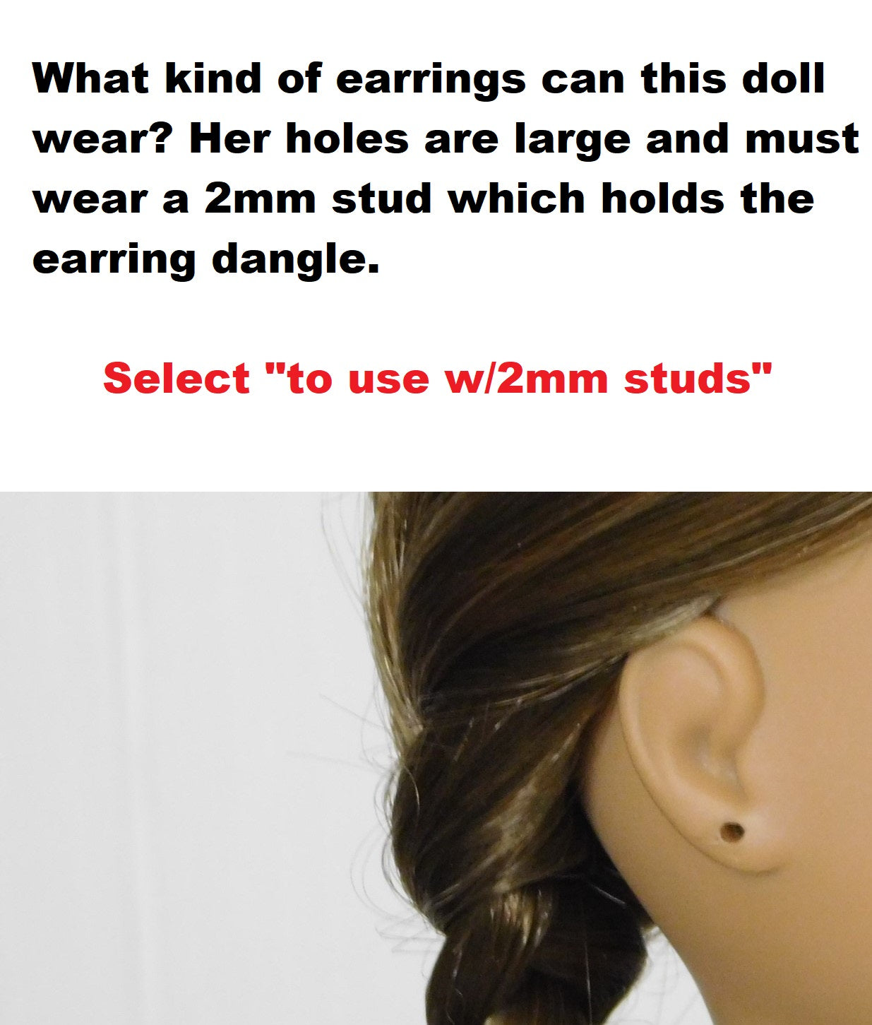 18 inch doll with earring holes. What kind of earrings can this doll wear? Her holes are large and must wear a 2mm stud which holds the earring dangle. Select "to use with 2mm studs"