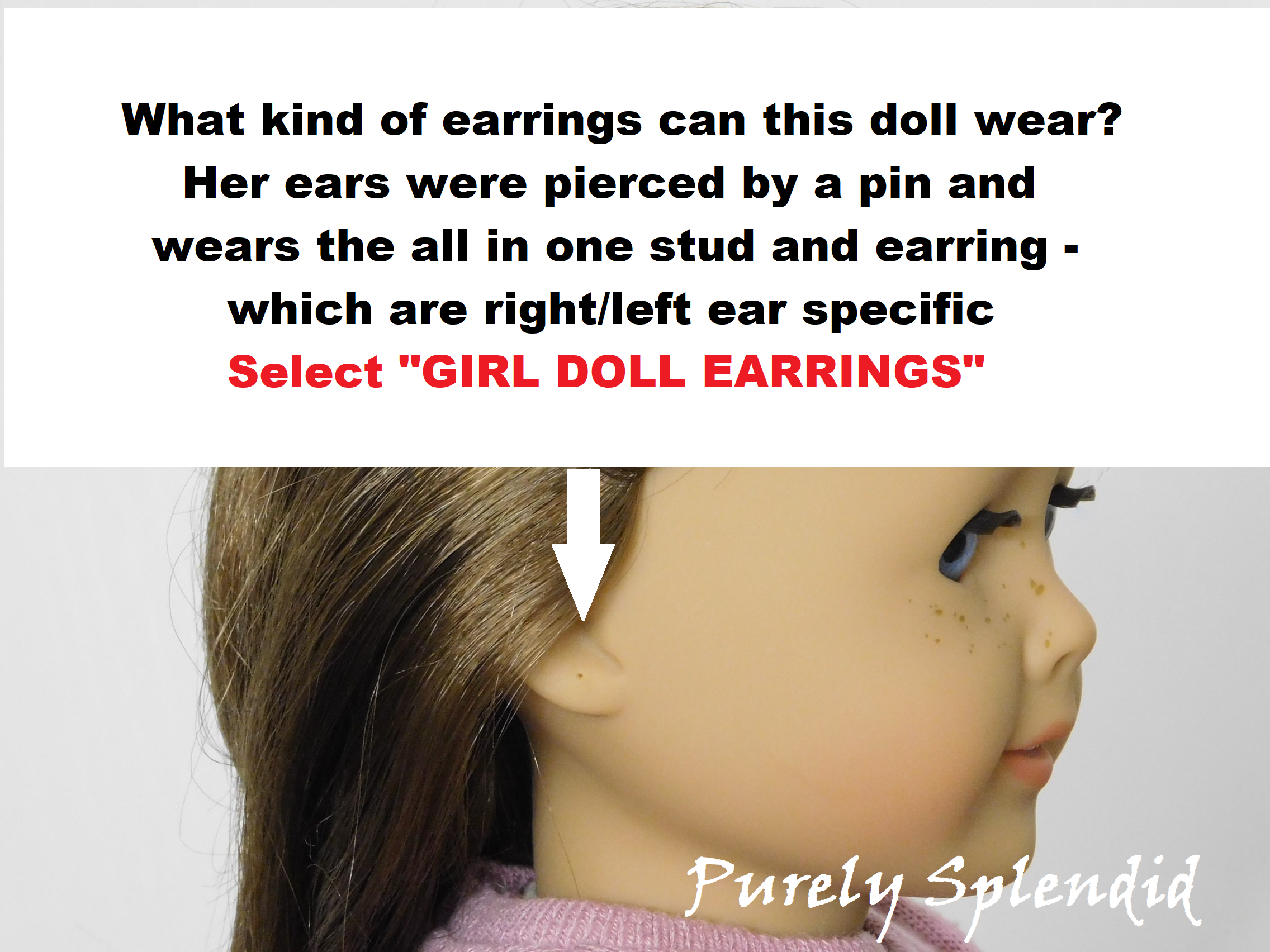 18 inch doll shown with pierced ears. What kind of earrings can this doll wear? Her ears were pierced by a pin and wears the all in one stud and earring= which are right/left ear specific. Select "Girl Doll Earrings"