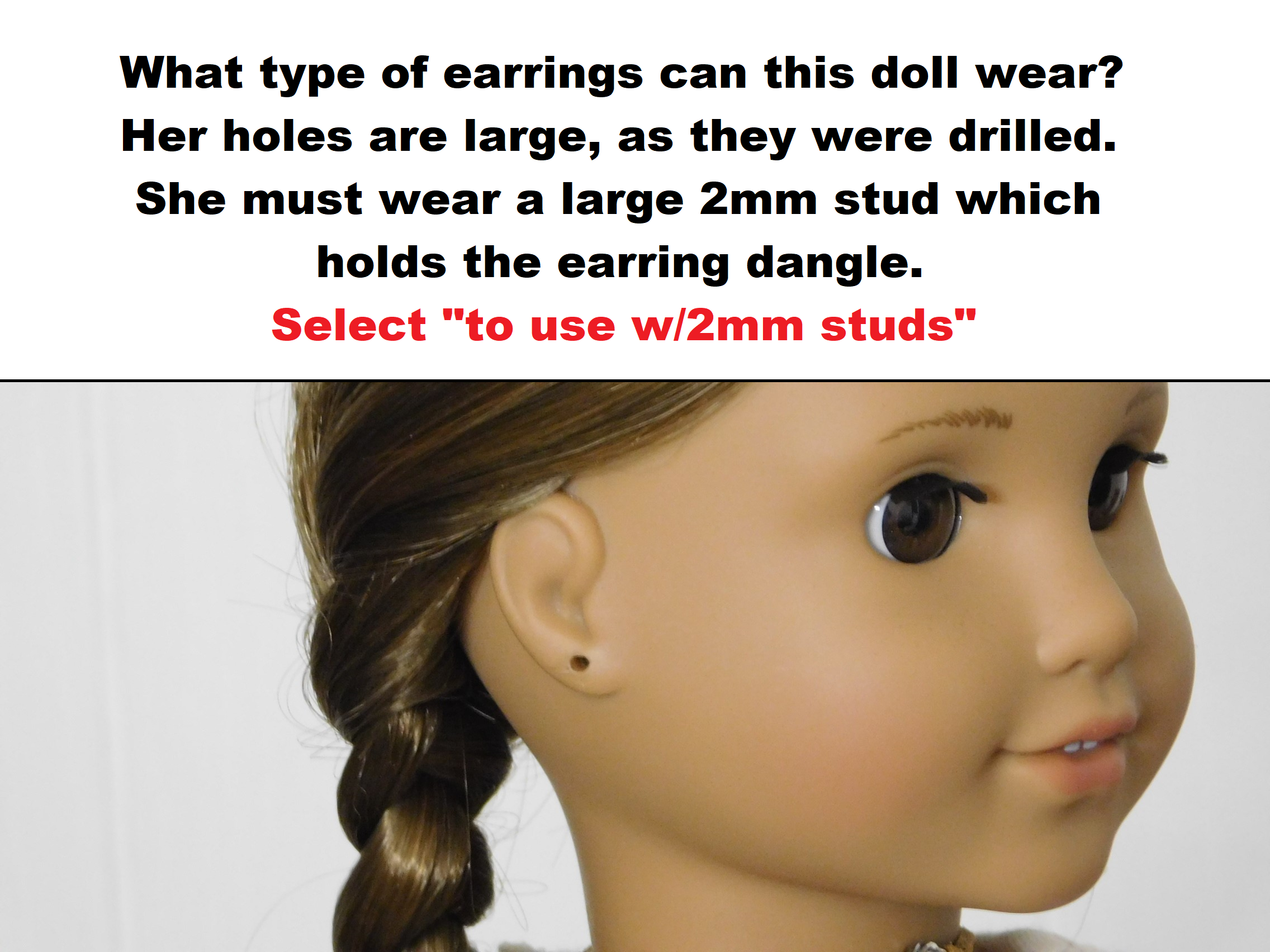 18 inch doll shown with pierced ears. What type of earrings can this doll wear? Her holes are large, as they were drilled. She must wear a large 2mm stud which holds the earring dangle. Select "to use with 2mm studs"